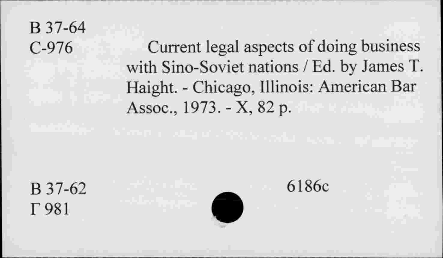 ﻿B 37-64
C-976
Current legal aspects of doing business with Sino-Soviet nations I Ed. by James T. Haight. - Chicago, Illinois: American Bar Assoc., 1973. - X, 82 p.
B 37-62 f981
6186c